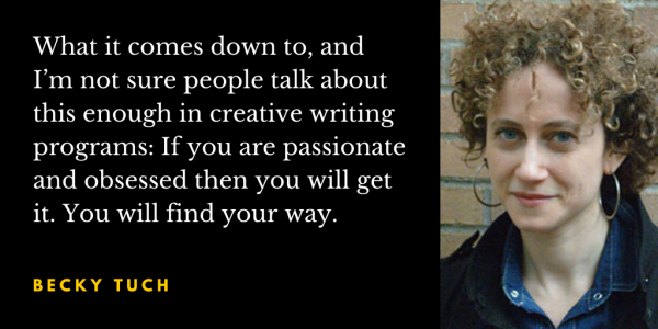 Quote from Becky Tuch: "What it comes down to, and I’m not sure people talk about this enough in creative writing programs: If you are passionate and obsessed then you will get it. You will find your way."