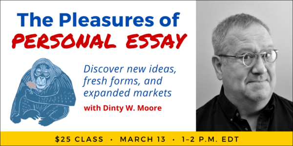 The Pleasures of Personal Essay with Dinty W. Moore. $25 class. Wednesday, March 13, 2024. 1 p.m. to 2 p.m. Eastern.