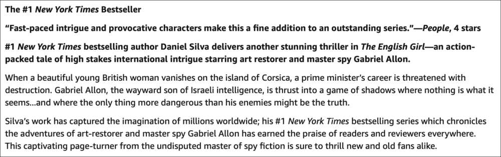 Image: screenshot of the Description field on the Amazon page of the book The English Girl by Daniel Silva. The text reads: The #1 New York Times Bestseller. “Fast-paced intrigue and provocative characters make this a fine addition to an outstanding series.”—People, 4 stars. #1 New York Times bestselling author Daniel Silva delivers another stunning thriller in The English Girl—an action-packed tale of high stakes international intrigue starring art restorer and master spy Gabriel Allon. When a beautiful young British woman vanishes on the island of Corsica, a prime minister’s career is threatened with destruction. Gabriel Allon, the wayward son of Israeli intelligence, is thrust into a game of shadows where nothing is what it seems...and where the only thing more dangerous than his enemies might be the truth. Silva’s work has captured the imagination of millions worldwide; his #1 New York Times bestselling series which chronicles the adventures of art-restorer and master spy Gabriel Allon has earned the praise of readers and reviewers everywhere. This captivating page-turner from the undisputed master of spy fiction is sure to thrill new and old fans alike.