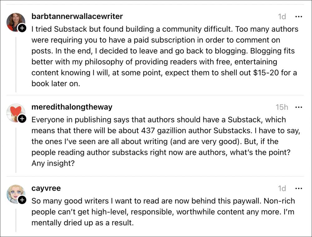 Screenshot of social media responses to Jane’s post about Substack. Barbtannerwallacewriter says, “I tried Substack but found building a community difficult. Too many authors were requiring you to have a paid subscription in order to comment on posts. In the end, I decided to leave and go back to blogging. Blogging fits better with my philosophy of providing readers with free, entertaining content knowing I will, at some point, expect them to shell out $15-20 for a book later on.” Meredithalongtheway says, “Everyone in publishing says that authors should have a Substack, which means that there will be about 437 gazillion author Substacks. I have to say, the ones l've seen are all about writing (and are very good). But, if the people reading author substacks right now are authors, what's the point? Any insight?” Cayvree says, “So many good writers I want to read are now behind this paywall. Non-rich people can't get high-level, responsible, worthwhile content any more. I'm mentally dried up as a result.”