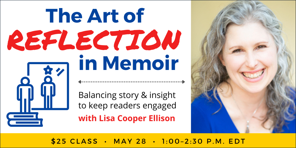 The Art of Reflection in Memoir with Lisa Cooper Ellison. $25 webinar. Wednesday, May 28, 2025. 1 p.m. to 2:30 p.m. Eastern.