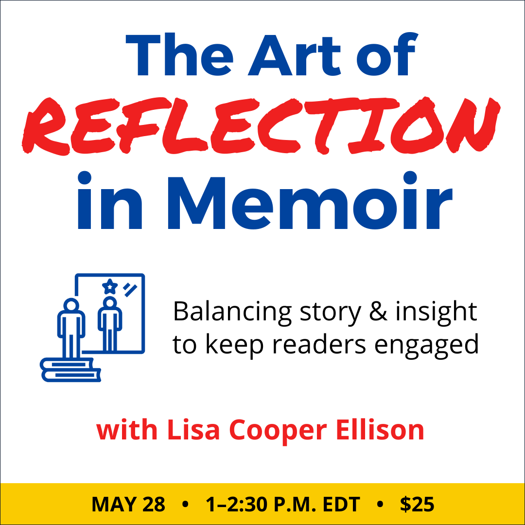 The Art of Reflection in Memoir with Lisa Cooper Ellison. $25 webinar. Wednesday, May 28, 2025. 1 p.m. to 2:30 p.m. Eastern.