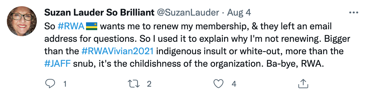 Tweet from @SuzanLauder dated August 4, 2021: "So #RWA wants me to renew my membership, & they left an email address for questions. So I used it to explain why I'm not renewing. Bigger than the #RWAVivian2021 indigenous insult or white-out, more than the #JAFF snub, it's the childishness of the organization. Ba-bye, RWA."