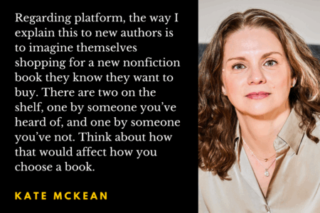 Image: photo of agent & author Kate McKean, with a quote from the Q&A with her, saying, "Regarding platform, the way I explain this to new authors is to imagine themselves shopping for a new nonfiction book they know they want to buy. There are two on the shelf, one by someone you’ve heard of, and one by someone you’ve not. Think about how that would affect how you choose a book."