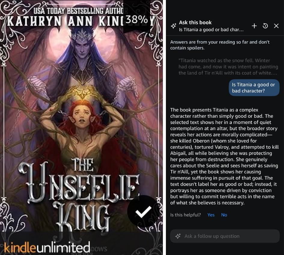 At left: cover of The Unseelie King (Maze of Shadows Book 4) by Kathryn Ann Kingsley in the user’s Kindle Unlimited library, showing 38% reading progress. At right: screenshot of the user’s interaction with the Ask This Book feature, which begins with a disclaimer reading, “Answers are from your reading so far and don't contain spoilers.” The user asks, “Is Titania a good or bad character?” Ask This Book responds, “The book presents Titania as a complex character rather than simply good or bad. The selected text shows her in a moment of quiet contemplation at an altar, but the broader story reveals her actions are morally complicated—she killed Oberon (whom she loved for centuries), tortured Valroy, and attempted to kill Abigail, all while believing she was protecting her people from destruction. She genuinely cares about the Seelie and sees herself as saving Tir n'Aill, yet the book shows her causing immense suffering in pursuit of that goal. The text doesn't label her as good or bad; instead, it portrays her as someone driven by conviction but willing to commit terrible acts in the name of what she believes is necessary.”