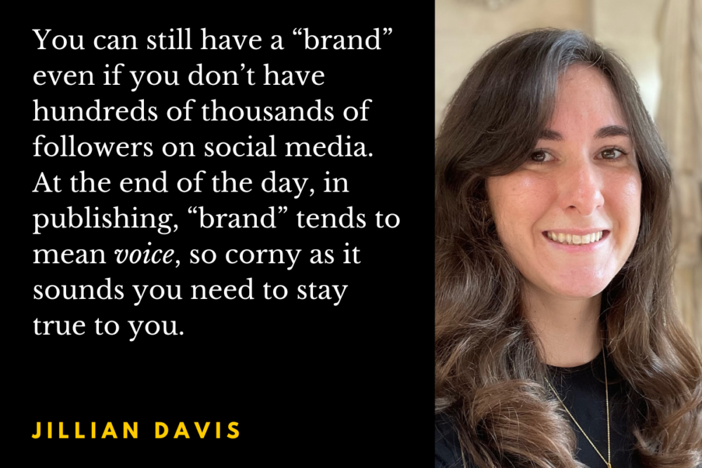 Jillian Davis headshot with the quote: You can still have a “brand” even if you don’t have hundreds of thousands of followers on social media. At the end of the day, in publishing, “brand” tends to mean voice, so corny as it sounds you need to stay true to you.