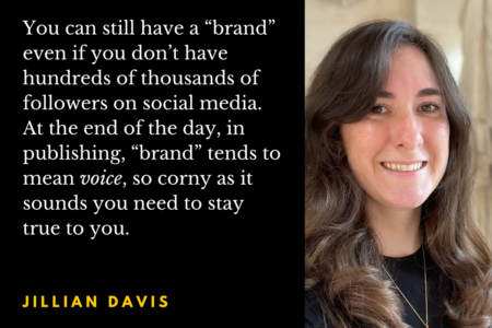 Jillian Davis headshot with the quote: You can still have a “brand” even if you don’t have hundreds of thousands of followers on social media. At the end of the day, in publishing, “brand” tends to mean voice, so corny as it sounds you need to stay true to you.
