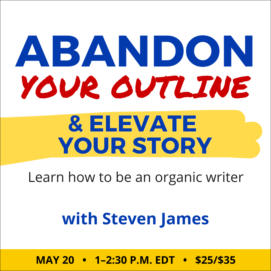 Abandon Your Outline & Elevate Your Story with Steven James. $35 webinar ($25 early-bird price). Wednesday, May 20, 2026. 1 p.m. to 2:30 p.m. Eastern.